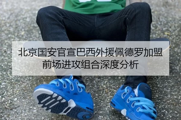 北京国安官宣巴西外援佩德罗加盟 前场进攻组合深度分析